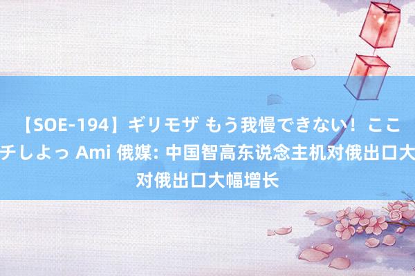 【SOE-194】ギリモザ もう我慢できない！ここでエッチしよっ Ami 俄媒: 中国智高东说念主机对俄出口大幅增长