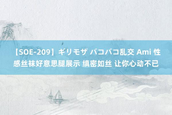 【SOE-209】ギリモザ バコバコ乱交 Ami 性感丝袜好意思腿展示 缜密如丝 让你心动不已