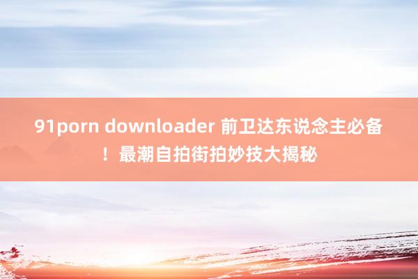 91porn downloader 前卫达东说念主必备！最潮自拍街拍妙技大揭秘