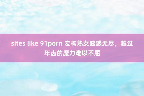 sites like 91porn 宏构熟女眩惑无尽，越过年齿的魔力难以不屈