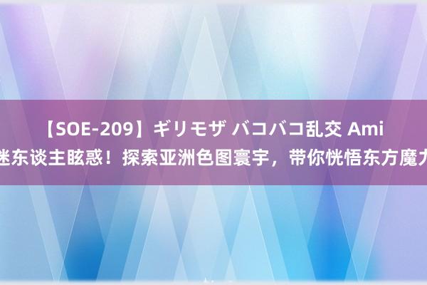 【SOE-209】ギリモザ バコバコ乱交 Ami 迷东谈主眩惑！探索亚洲色图寰宇，带你恍悟东方魔力