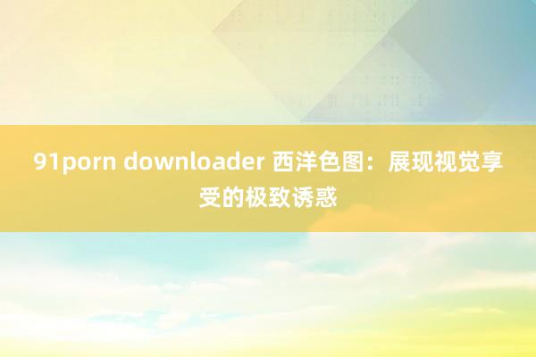 91porn downloader 西洋色图：展现视觉享受的极致诱惑