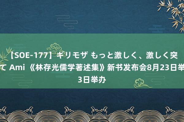 【SOE-177】ギリモザ もっと激しく、激しく突いて Ami 《林存光儒学著述集》新书发布会8月23日举办