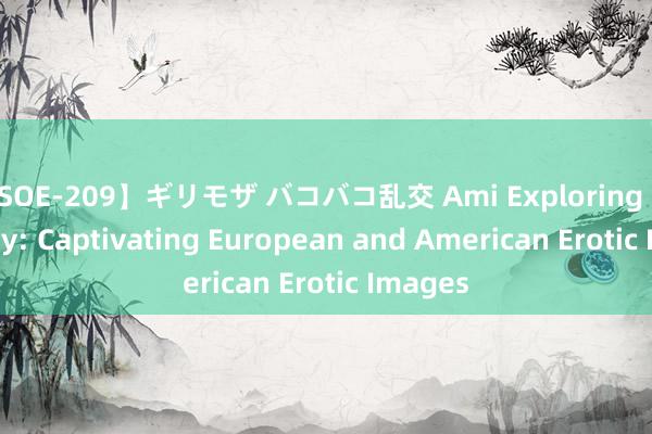 【SOE-209】ギリモザ バコバコ乱交 Ami Exploring Sensuality: Captivating European and American Erotic Images