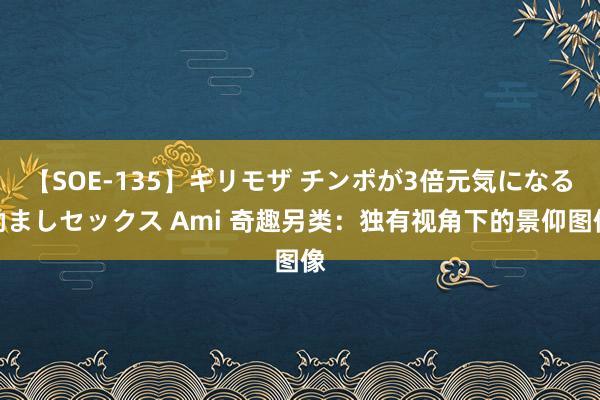 【SOE-135】ギリモザ チンポが3倍元気になる励ましセックス Ami 奇趣另类：独有视角下的景仰图像