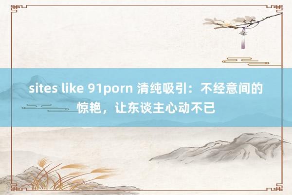 sites like 91porn 清纯吸引：不经意间的惊艳，让东谈主心动不已