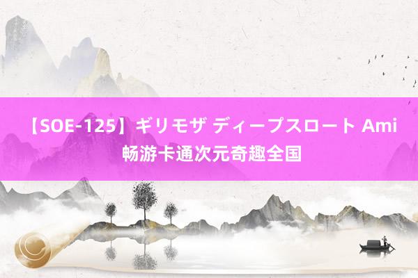 【SOE-125】ギリモザ ディープスロート Ami 畅游卡通次元奇趣全国